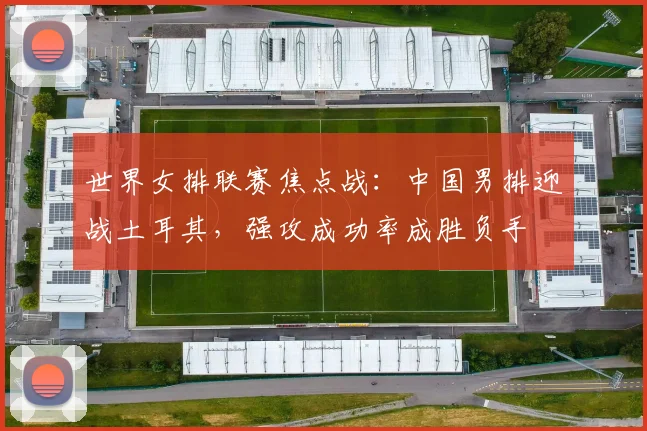世界女排联赛焦点战：中国男排迎战土耳其，强攻成功率成胜负手