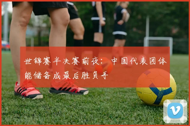 世锦赛半决赛前夜：中国代表团体能储备成最后胜负手