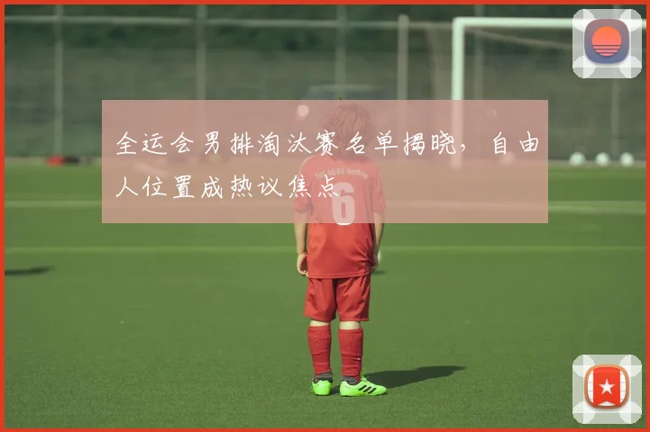 全运会男排淘汰赛名单揭晓，自由人位置成热议焦点