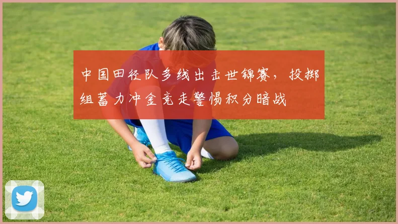 中国田径队多线出击世锦赛，投掷组蓄力冲金竞走警惕积分暗战