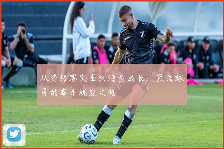 从资格赛突围到稳步成长，黑马球员的赛季蜕变之路