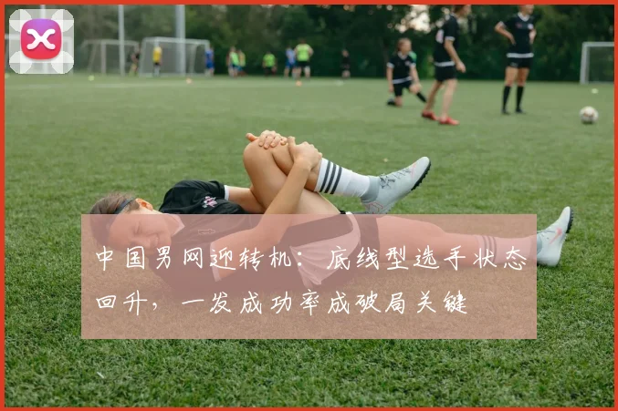 中国男网迎转机：底线型选手状态回升，一发成功率成破局关键