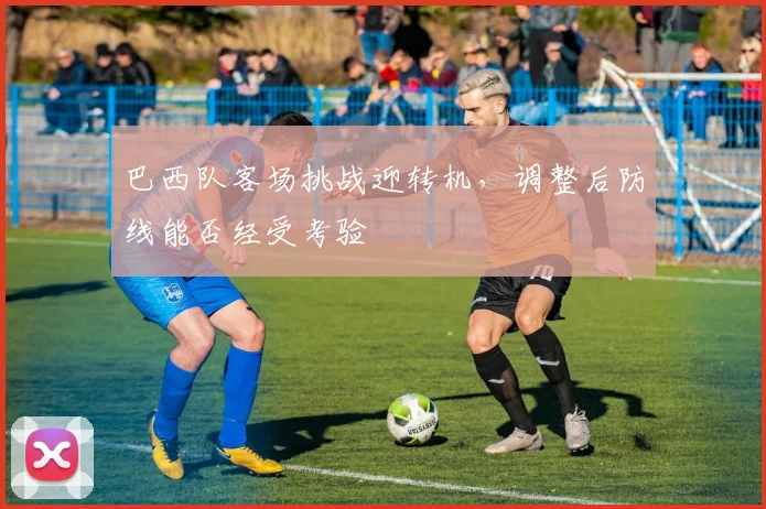巴西队客场挑战迎转机，调整后防线能否经受考验 - Kaiyun