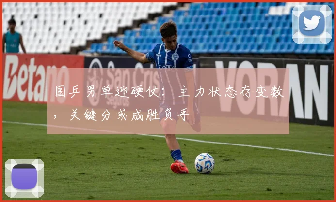 国乒男单迎硬仗：主力状态存变数，关键分或成胜负手 - Kaiyun