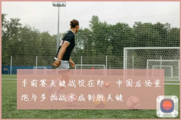 季前赛关键战役在即，中国后场重炮与多拍战术成制胜关键 - Kaiyun