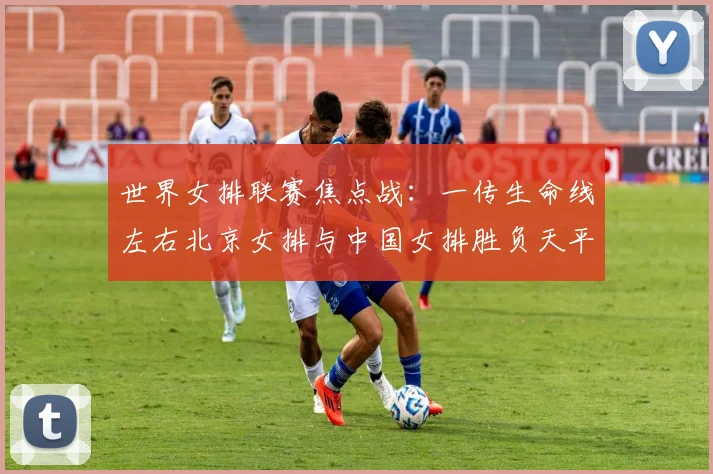 世界女排联赛焦点战：一传生命线左右北京女排与中国女排胜负天平