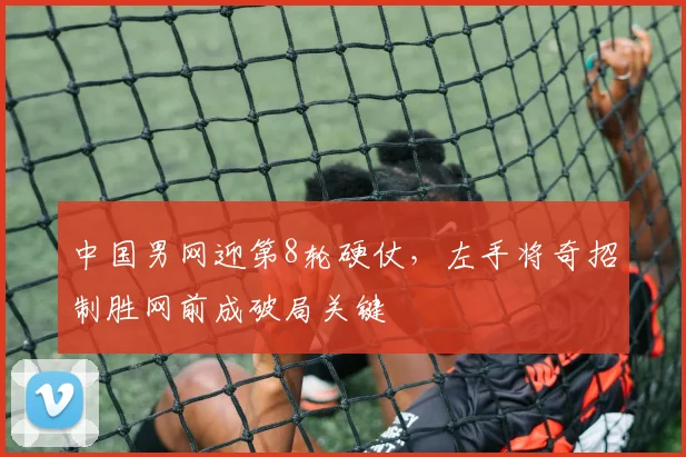 中国男网迎第8轮硬仗，左手将奇招制胜网前成破局关键