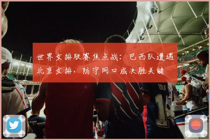 世界女排联赛焦点战：巴西队遭遇北京女排，防守网口成决胜关键