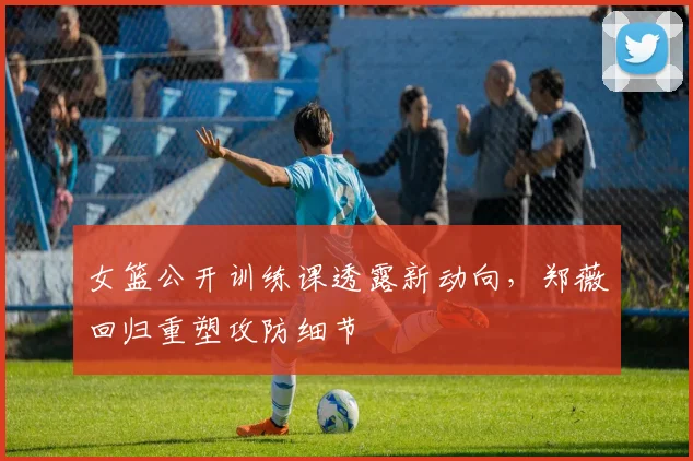 女篮公开训练课透露新动向，郑薇回归重塑攻防细节 - Kaiyun