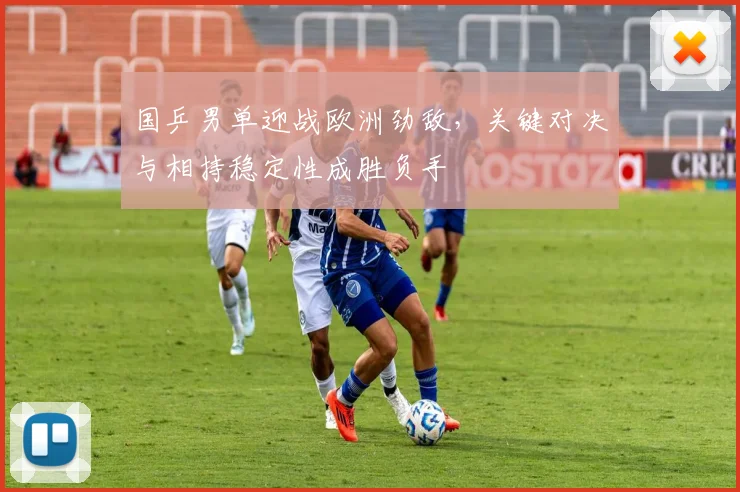 国乒男单迎战欧洲劲敌，关键对决与相持稳定性成胜负手 - Kaiyun