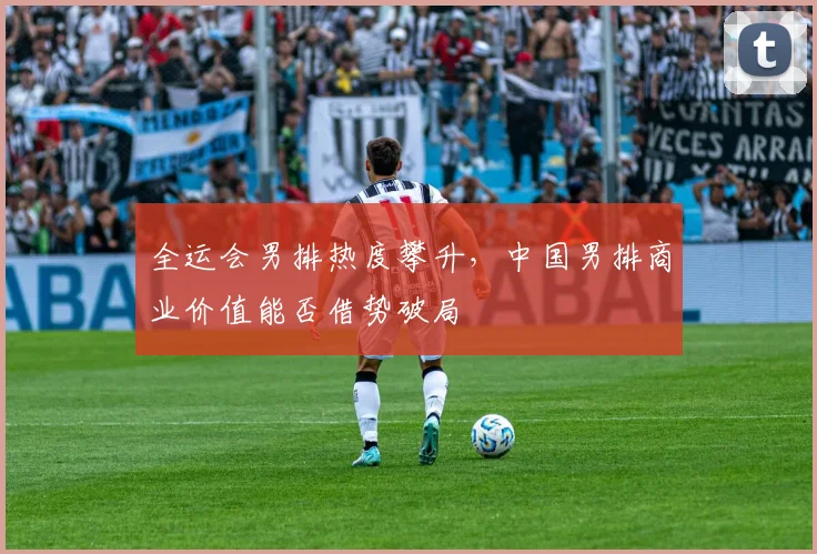 全运会男排热度攀升，中国男排商业价值能否借势破局