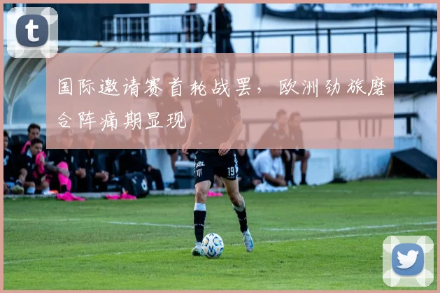 国际邀请赛首轮战罢，欧洲劲旅磨合阵痛期显现 - Kaiyun