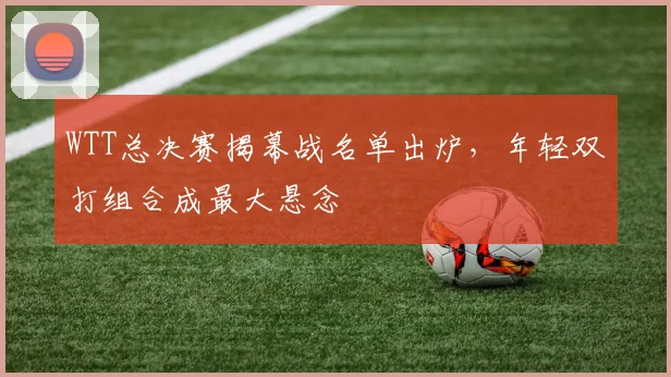 WTT总决赛揭幕战名单出炉，年轻双打组合成最大悬念