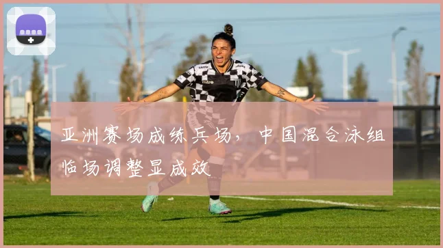 亚洲赛场成练兵场，中国混合泳组临场调整显成效