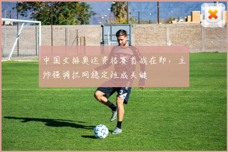 中国女排奥运资格赛首战在即，主帅强调拦网稳定性成关键
