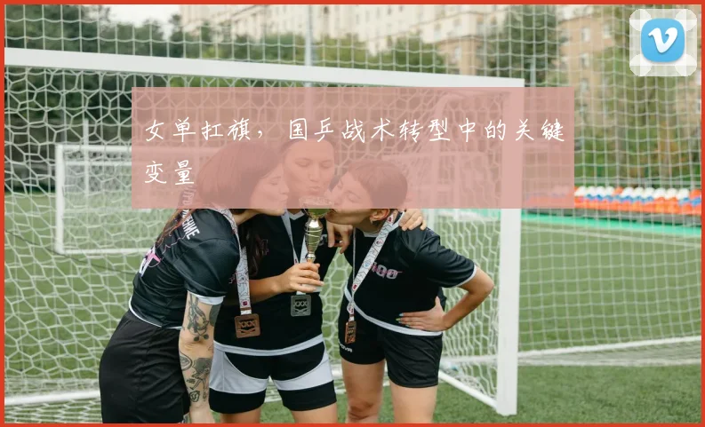 女单扛旗，国乒战术转型中的关键变量 - Kaiyun