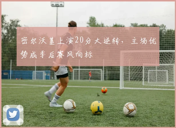 密尔沃基上演20分大逆转，主场优势成季后赛风向标 - Kaiyun