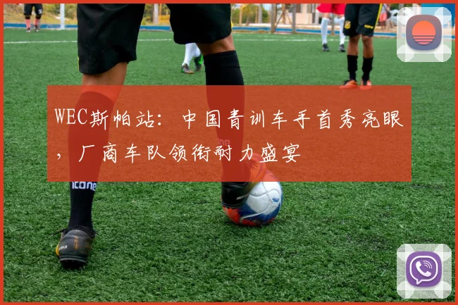 WEC斯帕站：中国青训车手首秀亮眼，厂商车队领衔耐力盛宴