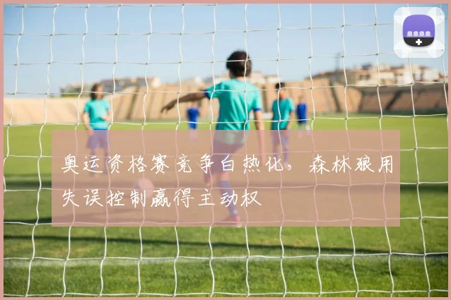 奥运资格赛竞争白热化，森林狼用失误控制赢得主动权 - Kaiyun