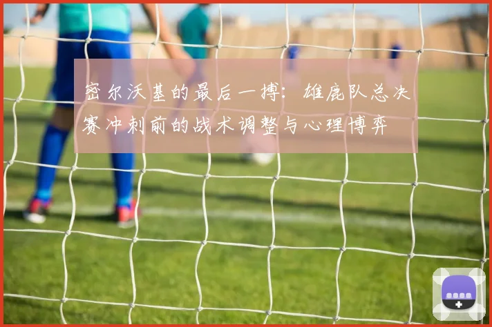 密尔沃基的最后一搏：雄鹿队总决赛冲刺前的战术调整与心理博弈 - Kaiyun
