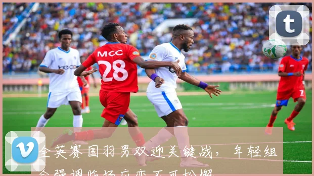 全英赛国羽男双迎关键战，年轻组合强调临场应变不可松懈