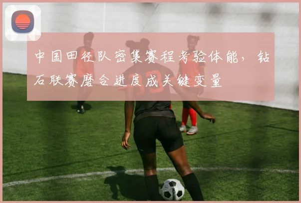 中国田径队密集赛程考验体能，钻石联赛磨合进度成关键变量