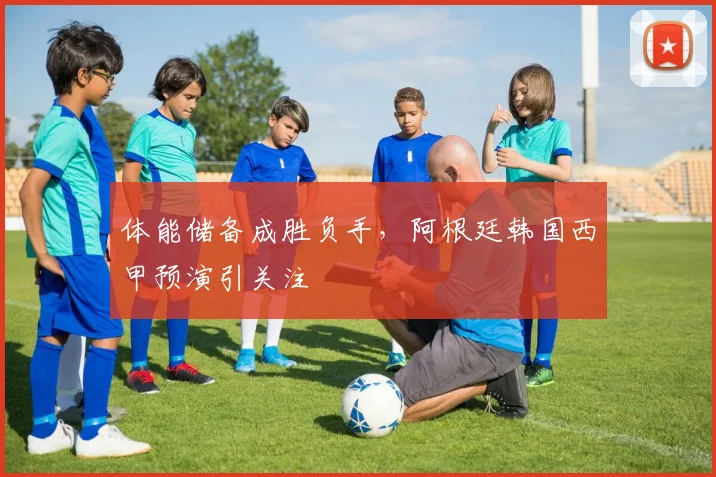 体能储备成胜负手，阿根廷韩国西甲预演引关注