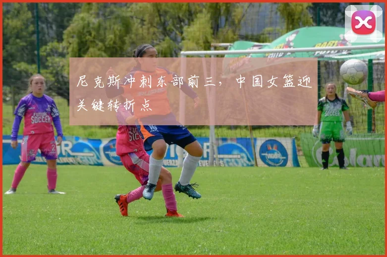 尼克斯冲刺东部前三，中国女篮迎关键转折点 - Kaiyun