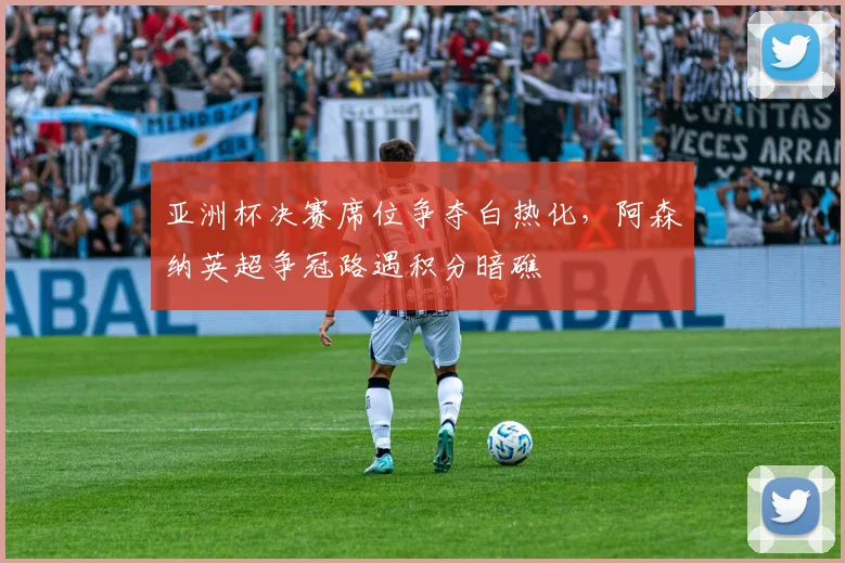 亚洲杯决赛席位争夺白热化，阿森纳英超争冠路遇积分暗礁