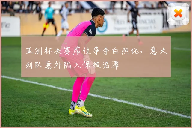 亚洲杯决赛席位争夺白热化，意大利队意外陷入保级泥潭