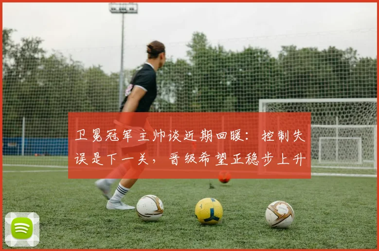 卫冕冠军主帅谈近期回暖：控制失误是下一关，晋级希望正稳步上升