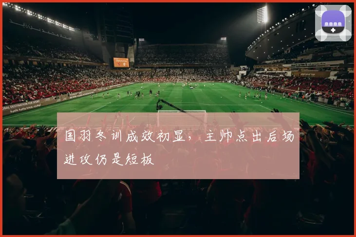 国羽冬训成效初显，主帅点出后场进攻仍是短板 - Kaiyun