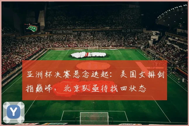 亚洲杯决赛悬念迭起：美国女排剑指巅峰，北京队亟待找回状态
