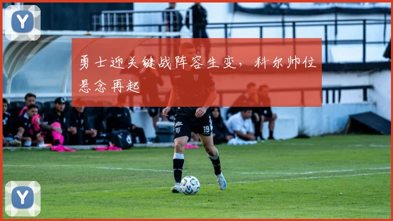 勇士迎关键战阵容生变，科尔帅位悬念再起