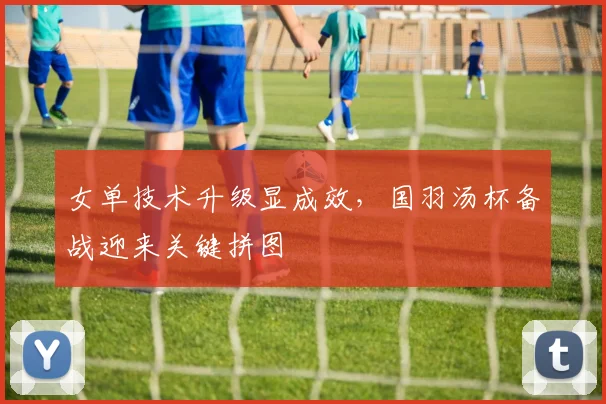 女单技术升级显成效，国羽汤杯备战迎来关键拼图 - Kaiyun